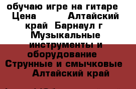 обучаю игре на гитаре › Цена ­ 200 - Алтайский край, Барнаул г. Музыкальные инструменты и оборудование » Струнные и смычковые   . Алтайский край